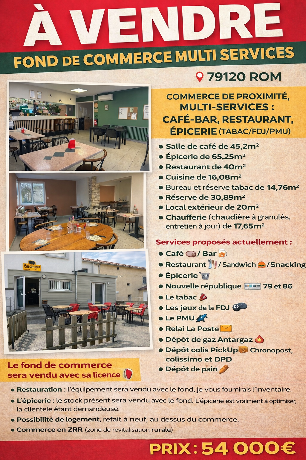À vendre, fond de commerce multi services 
📍79120 ROM

Commerce de proximité, multi-services: café-bar, restaurant, épicerie (tabac/fdj/pmu)

Salle de café de 45,2m2
Épicerie de 65,25m2
Restaurant de 40m2
Cuisine de 16.08m2
Bureau et réserve tabac de 14,76m2
Réserve de 30,89m2
Local extérieur de 20m2
Chaufferie (chaudière à granulés, entretien à jour) de 17,65m2


Services proposés actuellement:

Café ☕️ / Bar 🍺
Restaurant 🍽️ / Sandwich 🥪 / Snacking 🍔
Épicerie 🛒
Nouvelle république 📰 79 et 86
Le tabac 🚬  
Les jeux de la FDJ 🎱 
Le PMU 🐎 
Relai La Poste 📩
Dépôt de gaz Antargaz 🔥
Dépôt colis PickUp📦 Chronopost, colissimo et DPD
Dépôt de pain 🥖

Le fond de commerce sera vendu avec sa licence IV 🍷

Il vous faudra obtenir l’agrément pour le tabac, la FDJ et le PMU. 

La peinture du bar et du restaurant a été refaite en 2024. 

Restauration: l’équipement sera vendu avec le fond, je vous fournirais l’inventaire. 
L’épicerie: le stock présent sera vendu avec le fond. L’épicerie est vraiment à optimiser, la clientèle étant demandeuse afin de limiter leurs déplacements.
Un système de vidéosurveillance (non raccordé à la télésurveillance) sera vendu avec le fond, ainsi que le matériel bureautique (ordinateur et imprimante)
Un deuxième système de vidéosurveillance raccordé à la télésurveillance et caisses Strator, en location-vente 
Une clientèle d’habitués vraiment sympathique.
Possibilité de logement, refait à neuf, au dessus du commerce. 
Commerce en ZRR zone de revitalisation rurale 
Loyer dû à la commune


Prix: 54000€