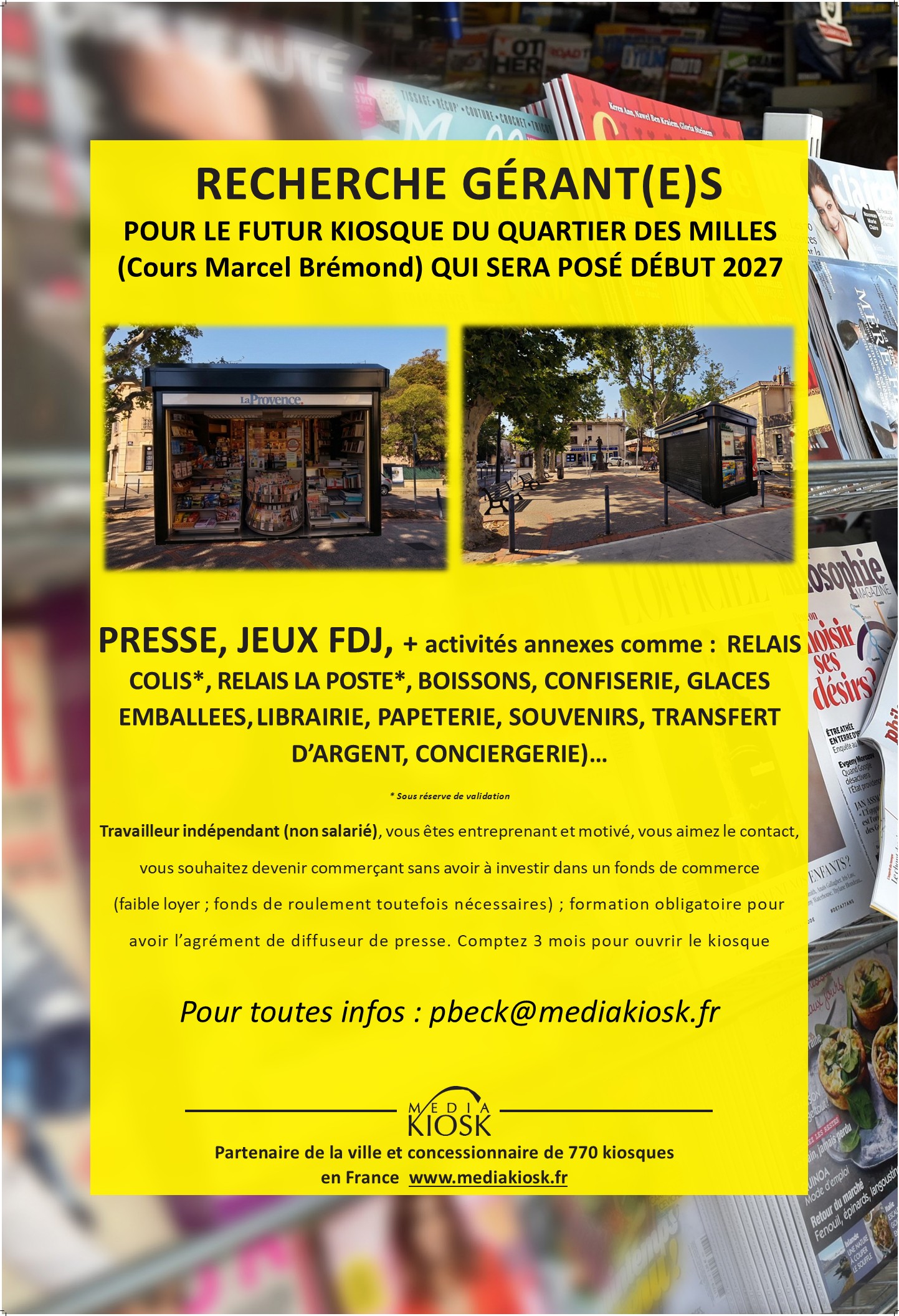 Sur un très bel emplacement au cœur du quartier des Milles (cours Marcel Brémond) à Aix en Provence, nous vous proposons d'être un acteur local en devenant kiosquier « presse – loto – multiservices ».

Pour votre information, le kiosque sera posé uniquement quand le candidat sera trouvé et prêt à ouvrir (début 2027).

En tant que gérant indépendant enregistré au Registre du Commerce (non salarié, SAS, SASU, SARL, EURL, EI, micro-entreprise…), vous animerez ce kiosque.

Idéal pour un complément de revenu, les retraités sont les bienvenus.

Vous disposerez de ce kiosque de 12m² sans droit d’entrée, sans investissement dans un pas de porte ou fonds de commerce avec de faibles charges :

Loyer 200€ HT mensuel, dépôt de garantie 720€
Electricité
Assurance
Routeur ou box 4G
Caisse informatisée spécifique à la presse(Strator, Bimedia, JDC…): entre 80 et 100€/mois
Un fond de roulement/trésorerie d'au moins 5000€ est conseillé pour votre fonctionnement
Contrat de 2 ans renouvelable jusqu'en décembre 2033 (le renouvellement de la convention "kiosque" sera étudié  après cette date)

Un agrément de diffuseur de presse en effectuant une formation obligatoire vous sera délivré. Le dépôt de presse CPMM (à Gignac la Nerthe) vous informera des conditions et vous expliquera le métier ; aussi,  il vous livrera quotidiennement les journaux.

Un autre dossier sera à présenter pour les jeux (PMU/ “la Française des Jeux/FDJ”). Prévoyez 2 à 3 mois avant une ouverture(avec les jeux).

Les activités exercées sont principalement, la presse :

Presse nationale(commission 23%) et régionale(commission 14%)
Les jeux de la Française des jeux (FDJ): jeux de grattage, tirage (commission 5%)
Les souvenirs, les cartes postales, librairie, petits relais colis, bimbeloterie…
Les boissons, les glaces emballées, les confiseries, la conciergerie…

Nous pourrons étudier ensemble d'autres services pour le kiosque (artisanales ou autres).

Vos revenus proviendront des commissions

Les jours et horaires d'ouverture seront établis ultérieurement mais généralement, 8h à 12h30 et 15h30 à 18h toute la semaine ; adaptable au gré des saisons.
(Vous pouvez bien entendu prévoir un jour de fermeture comme le lundi et  ouvrir le dimanche matin qui généralement est un jour à fort potentiel)

Je reste à votre écoute pour vous apporter plus de détails.