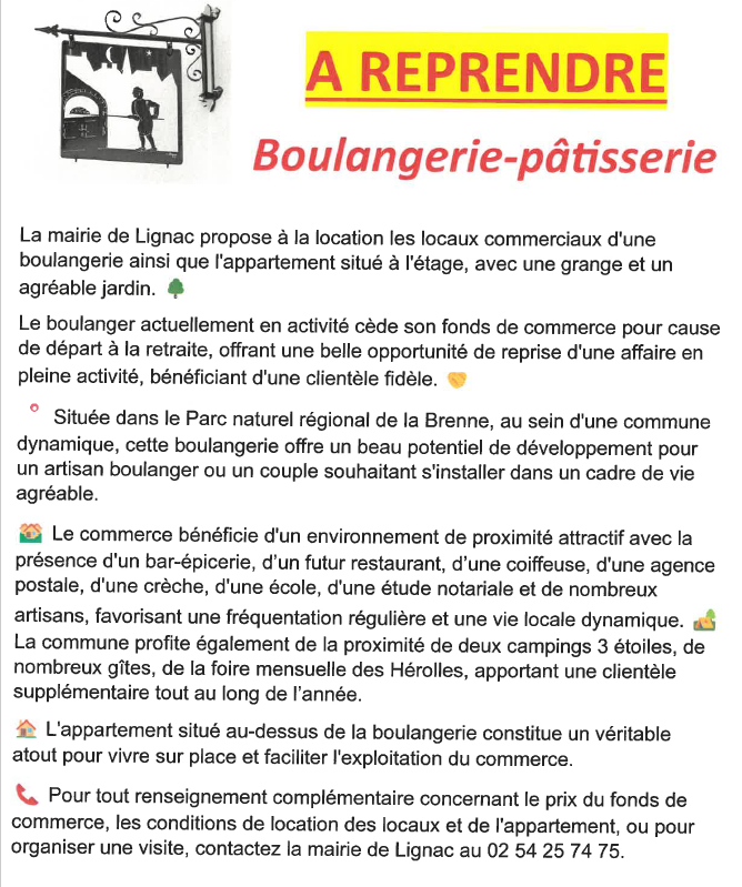 La commune de Lignac est à la recherche d'un Boulanger-Pâtissier car la personne actuellement en poste part à la retraite.

La Mairie de Lignac propose à la location les locaux commerciaux de la boulangerie ainsi que l'appartement situé à l'étage, avec une grange et un agréable jardin.

Le boulanger actuellement en activité cède son fonds de commerce offrant une belle opportunité de reprise d'une affaire en pleine activité, bénéficiant d'une clientèle fidèle.

Située dans le Parc Naturel de la Brenne, au sein d'une commune dynamique, cette boulangerie offre un beau potentiel de développement pour un artisan boulanger ou un couple souhaitant s'installer dans un cadre de vie agréable.

Pour tout renseignement, merci de contacter la mairie de Lignac au 02.54.25.74.75