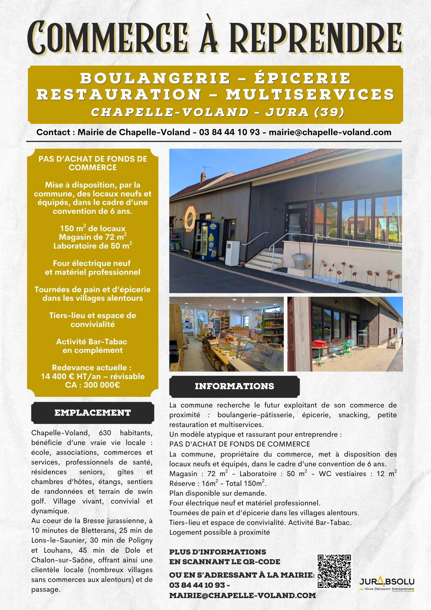 Commerce à reprendre :
Boulangerie – Épicerie
Restauration – Multiservices
CHAPELLE-VOLAND - JURA (39)
Contact : Mairie de Chapelle-Voland - 03 84 44 10 93 - mairie@chapelle-voland.com

PAS D’ACHAT DE FONDS DE COMMERCE
Mise à disposition, par la commune, des locaux neufs et équipés, dans le cadre d’une convention de 6 ans.
150 m² de locaux
Magasin de 72 m²
Laboratoire de 50 m²
Four électrique neuf et matériel professionnel
Tournées de pain et d’épicerie dans les villages alentours
Tiers-lieu et espace de convivialité
Activité Bar-Tabac 
en complément
Redevance actuelle : 
14 400 € HT/an – révisable
CA : 300 000€

EMPLACEMENT
Chapelle-Voland, 630 habitants, bénéficie d’une vraie vie locale : école, associations, commerces et services, professionnels de santé, résidences seniors, gîtes et chambres d’hôtes, étangs, sentiers de randonnées et terrain de swin golf. Village vivant, convivial et dynamique.
Au coeur de la Bresse jurassienne, à 10 minutes de Bletterans, 25 min de Lons-le-Saunier, 30 min de Poligny et Louhans, 45 min de Dole et Chalon-sur-Saône, offrant ainsi une clientèle locale (nombreux villages sans commerces aux alentours) et de passage. 

INFORMATIONS
La commune recherche le futur exploitant de son commerce de proximité : boulangerie-pâtisserie, épicerie, snacking, petite restauration et multiservices.
Un modèle atypique et rassurant pour entreprendre :
PAS D’ACHAT DE FONDS DE COMMERCE
La commune, propriétaire du commerce, met à disposition des locaux neufs et équipés, dans le cadre d’une convention de 6 ans.
Magasin : 72 m² - Laboratoire : 50 m² - WC vestiaires : 12 m² Réserve : 16m² - Total 150m².
Plan disponible sur demande.
Four électrique neuf et matériel professionnel.
Tournées de pain et d’épicerie dans les villages alentours.
Tiers-lieu et espace de convivialité. Activité Bar-Tabac.
Logement possible à proximité