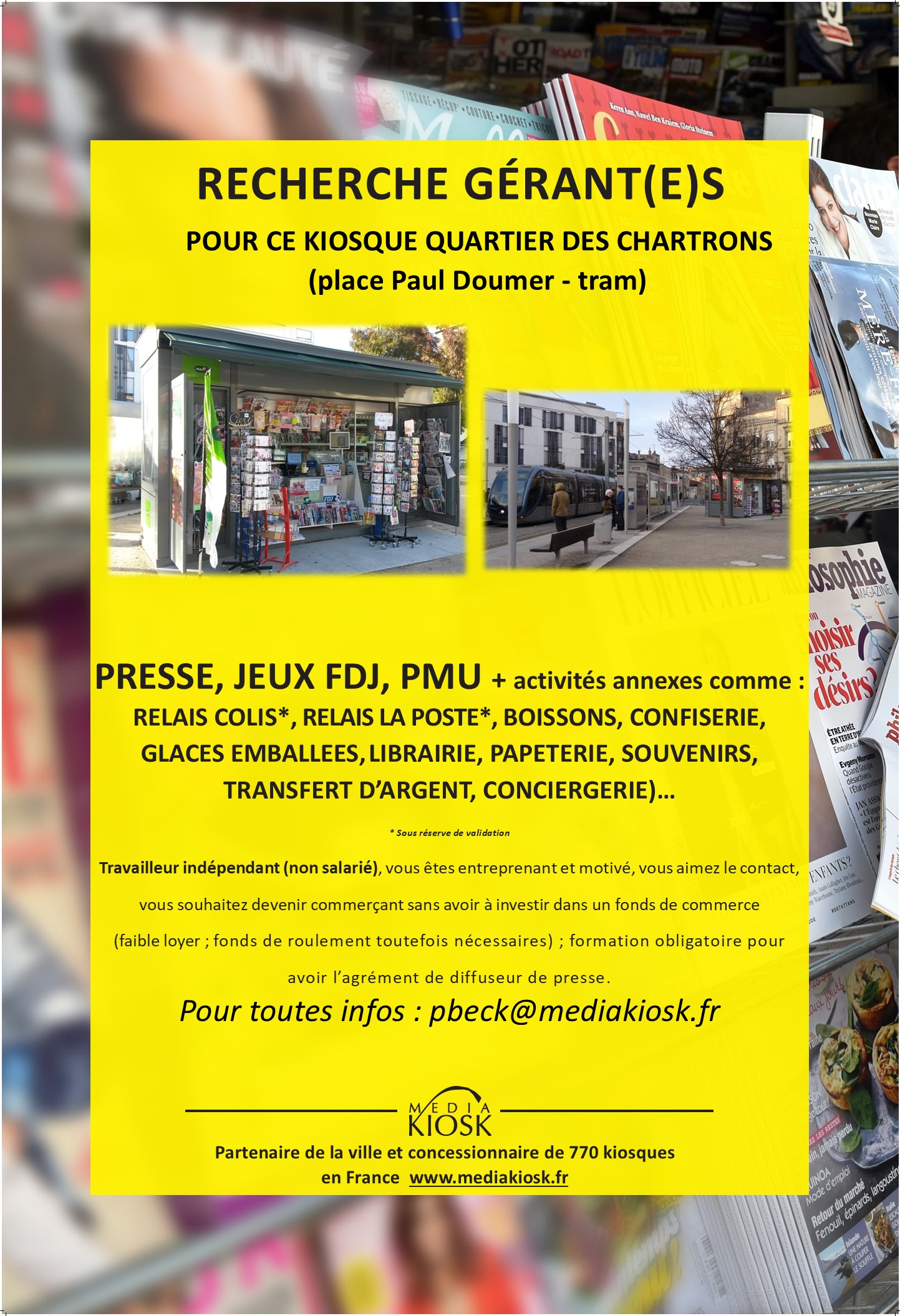 Il s’agit de gérer le kiosque du quartier des Chartrons, place Paul Doumer :
Ce kiosque est kiosque ouvert à l’année, idéalement positionné, au bout de la station de tram.

Je vous explique ci-après, le fonctionnement pour devenir kiosquier. Bien entendu, nous échangerons ensemble, soit en visio, soit en présentiel (sachant que je suis basé sur Toulouse).

Pour devenir gérant de kiosque, il vous faudra avoir un agrément de diffuseur de presse en effectuant une formation payante (une partie ou la totalité pourrait être pris en charge suivant votre situation actuelle - CPF) en présentielle 2 jours (au dépôt de presse régional) ou en distanciel.

Vous disposerez de ce kiosque sans droit d’entrée, sans avoir à investir dans un pas de porte ou fonds de commerce, avec de faibles charges ; néanmoins, il vous faudra avoir un fond de roulement/trésorerie (6000€ au minimum) ; le dépôt de presse (l’entreprise qui vous livre la presse basée à Cestas) vous expliquera plus en détails le fonctionnement.

Vous serez travailleur indépendant donc non salarié ; il vous faudra créer une société et donc avoir un numéro de Siret (SAS, SASU, SARL, EURL, EI… autoentrepreneur possible)
Vous aurez la gestion du kiosque jusqu'en 2036, mais votre contrat sera revu et renouveler tous les 2 ans.

Il y aura 3 dossiers administratifs à préparer, un pour la partie “presse”, un pour “la Française des Jeux/FDJ” et un pour le PMU ; pour avoir les validations de ces 3 entités, prévoyez 3 mois avant une ouverture.

Les activités (votre salaire proviendra des commissions de ces activités) :

Presse nationale (23%) et régionale (14%)
Les jeux de la Française des jeux (FDJ) : jeux de grattage, tirage, paris sportif (5%)
Le PMU (pas de suivi de courses, juste une valideuse) : 2%
Le relais colis avec Pickup (suivant le nombre de colis)
Relais La Poste
Les souvenirs, les cartes postales et cartes évènementielles
Les boissons, les glaces emballées, les confiseries, les spécialités locales. 
Si vous avez d’autres idées d’activités, n’hésitez pas à m’en faire part (services à la personne, clés minute, conciergerie, transfert d’argent, service carte grise…), mais de toute façon, elles seront soumises à la validation de la ville.

Les charges (hors impôts et Urssaf) :

Loyer mensuel 200€ HT (240€ TTC) - Caution pour le kiosque : 720€ ; caution restituée à la fin sauf anomalies constatées.
Electricité, routeur 4G ou box internet
Caisse informatisée spéciale presse (Strator, Bimedia, JDC…) : entre 80 et 120€/mois
Assurance

Les horaires :

Vous vous adapterez au besoin de votre clientèle mais en général, les autres kiosques de mon secteur ont pour habitude d’ouvrir :

7h30 – 13h et 16h – 18 ou 19h ou journée continue
Samedi et dimanche matin.
A votre convenance mais vous pourrez étudier un jour de fermeture dans la semaine (lundi par exemple).