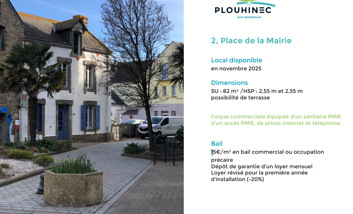 La commune de Plouhinec souhaite procéder à la recherche de futurs exploitants ayant la capacité de lancer et pérenniser un projet entrepreneurial de nature commerciale ou artisanale.

Pourraient donc être particulièrement attendus :

Commerces de bouche
Services de proximité
Activités innovantes
Vente vêtements, chaussures, surf, ….
Réparation et vente de vélos
Loisirs : librairie, cadeaux, articles de plage
Sont exclues les activités suivantes : service de téléphonie, déstockage, salon de massage et d’esthétique, pizzeria.

4 locaux entre 50 et 90 m², disponibles immédiatement ou à long terme. 15€/m²