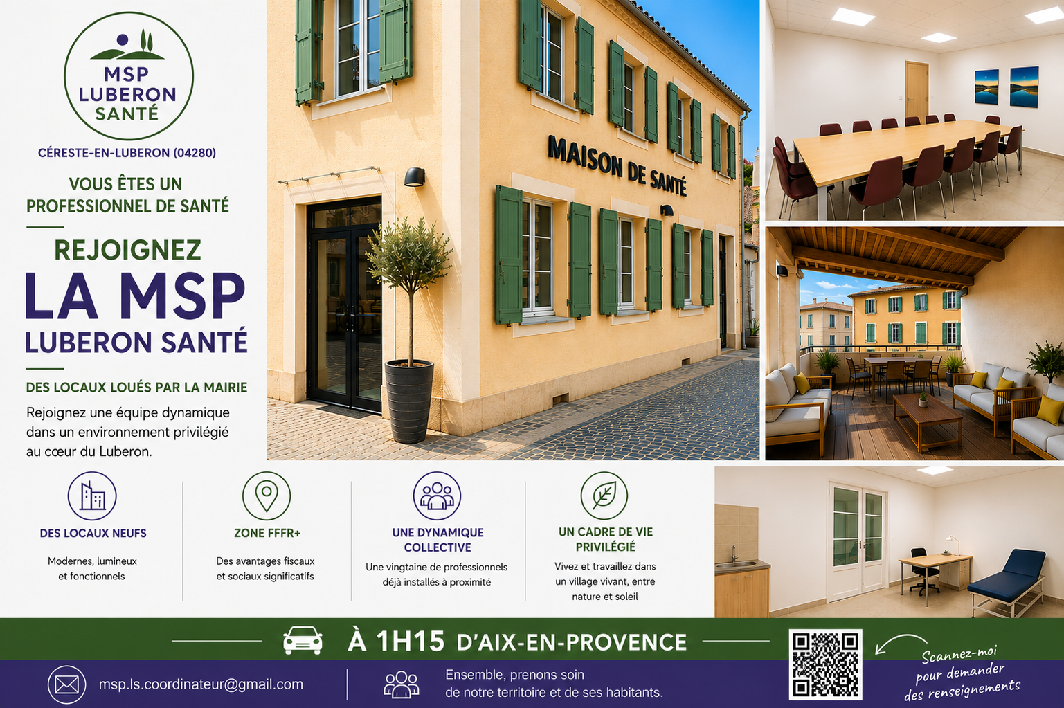 La MSP Luberon Santé, jeune Maison de Santé Pluriprofessionnelle située au cœur du Luberon, recherche de nouveaux Professionnels de Santé souhaitant s’installer dans un cadre de vie privilégié tout en exerçant dans une dynamique collective.

Pour répondre au manque de Professionnels de Santé sur notre territoire, la municipalité de Céreste-en-Luberon (Alpes-de-Haute-Provence, à la limite du Vaucluse) s’est fortement mobilisée en aménageant de nouveaux locaux spécialement dédiés à l’accueil de Professionnels de Santé.

La commune est classée en zone FRR+,  dispositif ouvrant droit à des avantages fiscaux et sociaux destinés à favoriser l’installation des professionnels en territoire rural.

Les locaux, tout juste livrés, sont proposés à la location par la mairie. 

En rejoignant la MSP Luberon Santé, vous exercerez en collaboration avec une vingtaine de professionnels déjà installés à proximité. Vous bénéficierez du soutien d’une équipe motivée, dynamique et engagée dans une prise en charge coordonnée des patients.

Vous êtes indépendant(e) mais vous ne souhaitez pas vous sentir seul(e) dans votre pratique ?
Vous recherchez une installation au soleil, à 1H15 d'Aix-en-Provence, dans un territoire vivant et attractif ?

Venez rejoindre la MSP Luberon Santé !
Contactez-nous par email : msp.ls.coordinateur@gmail.com
