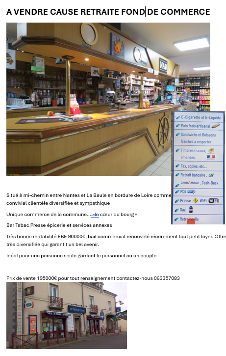 Super commerce convivial et dynamique, bar, tabac, presse, epicerie et dépôt de pain, relais poste et colis ...
Commune de 1100 habitants en plein essor, située entre Nantes et La Baule.
Actuellement gérée par une personne et 2 employées 35 et 28 heures et une étudiante le dimanche.
Chiffre d'affaires constant et stable, murs appartenant à la mairie bail 3/6/9 juste renouvelé 180 € par mois..