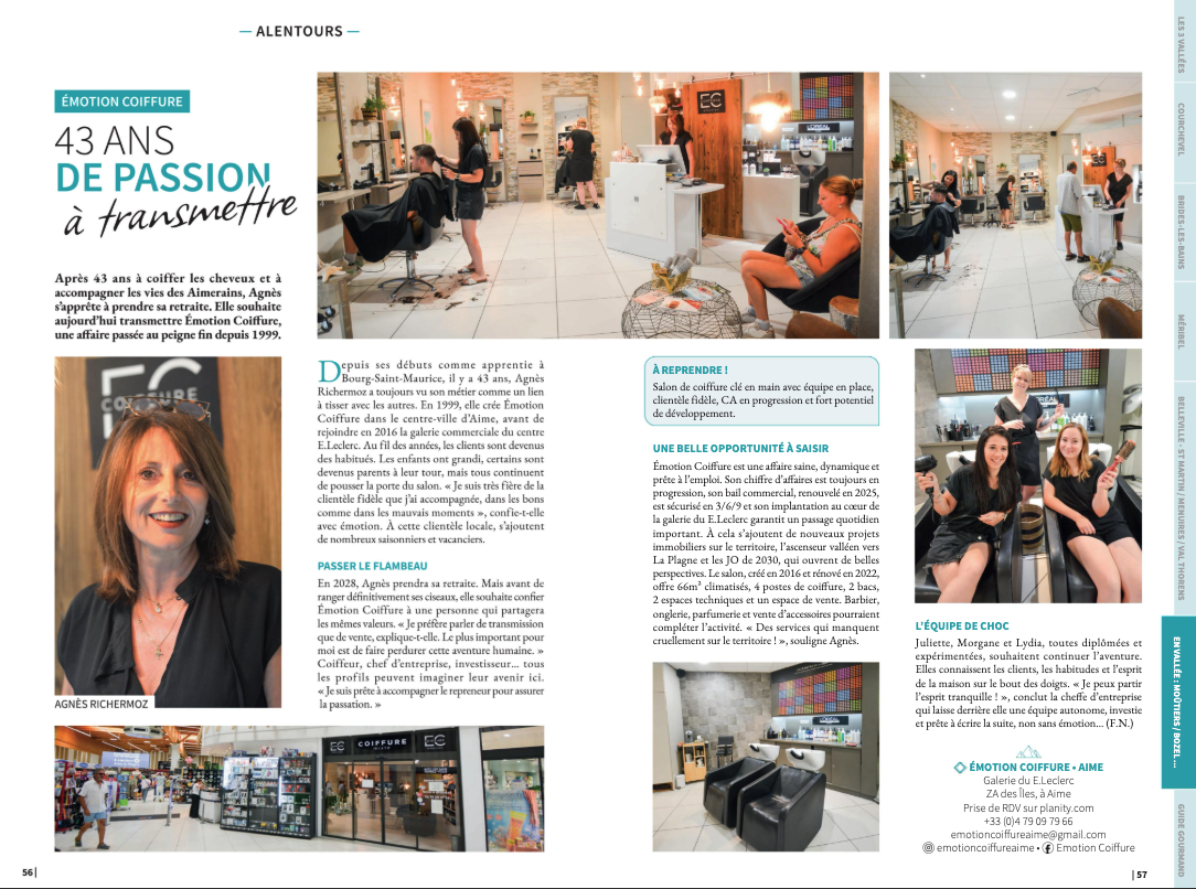 Projet de transmission – Aime-la-Plagne, Savoie

Une belle histoire à poursuivre!

Après plus de 43 années consacrées avec passion au métier de la coiffure, je souhaite aujourd’hui préparer la transmission de mon salon Emotion Coiffure, à l’occasion de mon départ à la retraite prévu début 2028.

Mon souhait est de transmettre bien plus qu'un salon : un  lieu chaleureux, un établissement fonctionnel, une clientèle fidèle, une équipe professionnelle et une activité qui possède encore de belles possibilités de développement.

 UN EMPLACEMENT PRIVILÉGIÉ

Emotion Coiffure est situé dans la galerie commerciale du E.Leclerc à Aime-la-Plagne, au cœur de la vallée de la Tarentaise au pied de la station de La Plagne.

Le salon bénéficie :

- d'un emplacement au sein d'une galerie commerciale attractive ;
- d'une clientèle locale fidèle ;
- d'une clientèle touristique importante grâce à la proximité immédiate des stations de La Plagne ;
- de nombreux  travailleurs saisonniers;
- d'un environnement commercial permettant une bonne visibilité et un passage régulier.

La situation géographique constitue un véritable atout pour un professionnel souhaitant s'implanter ou pour un groupe désirant développer son activité en Savoie.

 LE SALON
Surface : 66 m²
Le salon climatisé est aménagé et immédiatement exploitable.

Il comprend notamment :
- 2 bacs de lavage dont un massant ;
- 4 postes de coiffage ;
- 2 postes techniques;
- un espace attente et 2 beaux espaces vente donnant sur une vitrine passante;
- une réserve avec  lave-linge et sèche-linge ;
-  un espace de pause pour les collaborateurs.

Le salon fonctionne actuellement 6 jours par semaine mais le bail 3/6/9 renouvelé en 2025 permet plus de souplesse 5 jours semaine avec pause déjeuner.



 UNE ÉQUIPE EN PLACE

L'un des principaux atouts de cette transmission est la présence d'une équipe professionnelle déjà constituée.

Les collaborateurs connaissent parfaitement :

- la clientèle ;
- le fonctionnement du salon ;
- l'organisation quotidienne ;
- les produits et fournisseurs ;
- les habitudes commerciales de l'établissement.

Mon souhait est de permettre à cette équipe de poursuivre son activité avec le futur repreneur.

 UNE CLIENTÈLE FIDÈLE

Au fil de plus de quatre décennies, Emotion Coiffure a construit une relation de confiance avec sa clientèle.
Le futur repreneur pourra ainsi bénéficier d'une activité existante plutôt que de devoir créer une clientèle à partir de zéro.

 DES POSSIBILITÉS DE DÉVELOPPEMENT

Le salon présente plusieurs perspectives intéressantes :

- développement de l'activité barbier ;
- développement de l'onglerie et parfumerie;
- augmentation de la vente de produits et accessoires ;
- possibilité d'intégrer un concept ou une enseigne de coiffure ;

Le futur acquéreur pourra donc s'appuyer sur une activité existante , saine et en pleine progression tout en apportant ses propres idées et son dynamisme.

 UN TERRITOIRE À FORT POTENTIEL
Aime-la-Plagne bénéficie d'une situation privilégiée au cœur de la Tarentaise.

La proximité de La Plagne, station internationale, apporte une clientèle touristique importante et une activité économique liée au tourisme.

Le développement futur du territoire et les perspectives liées aux Jeux olympiques de 2030 renforcent également l'intérêt de cette implantation à long terme.

 UNE TRANSMISSION ACCOMPAGNÉE 
Je souhaite que cette transmission se fasse dans les meilleures conditions possibles, je suis donc prête à accompagner le futur repreneur afin de lui transmettre :
- l'histoire et le fonctionnement du salon ;
- les habitudes de la clientèle ;
- les fournisseurs ;
- l'organisation du travail ;
- les méthodes de fonctionnement ;
- les informations nécessaires à une reprise progressive.

L'objectif est de permettre au repreneur de prendre ses marques sereinement et de préserver la relation construite avec la clientèle et l'équipe.
 À QUI S'ADRESSE CE PROJET ?
Cette opportunité peut correspondre notamment à :

• un coiffeur souhaitant devenir chef d'entreprise ;
• un professionnel déjà propriétaire d'un salon souhaitant développer son activité ; 
• un investisseur accompagné d'un professionnel de la coiffure ;
• un groupe ou une enseigne souhaitant s'implanter en Savoie ;
• un réseau de franchise recherchant un salon existant à reprendre ou à transformer.
UNE HISTOIRE À CONTINUER…
Après plus de 43 années de métier, cette transmission représente pour moi une nouvelle étape.
Je souhaite trouver la bonne personne ou le bon groupe pour continuer l'histoire d'Emotion Coiffure, tout en respectant ce qui a été construit au fil des années.

Le salon est prêt à accueillir un nouveau projet.

Emotion Coiffure
Aime-la-Plagne – Savoie
Projet de transmission à l'occasion d'un départ à la retraite prévu début 2028.
Visite du salon et présentation plus détaillée sur rendez-vous.