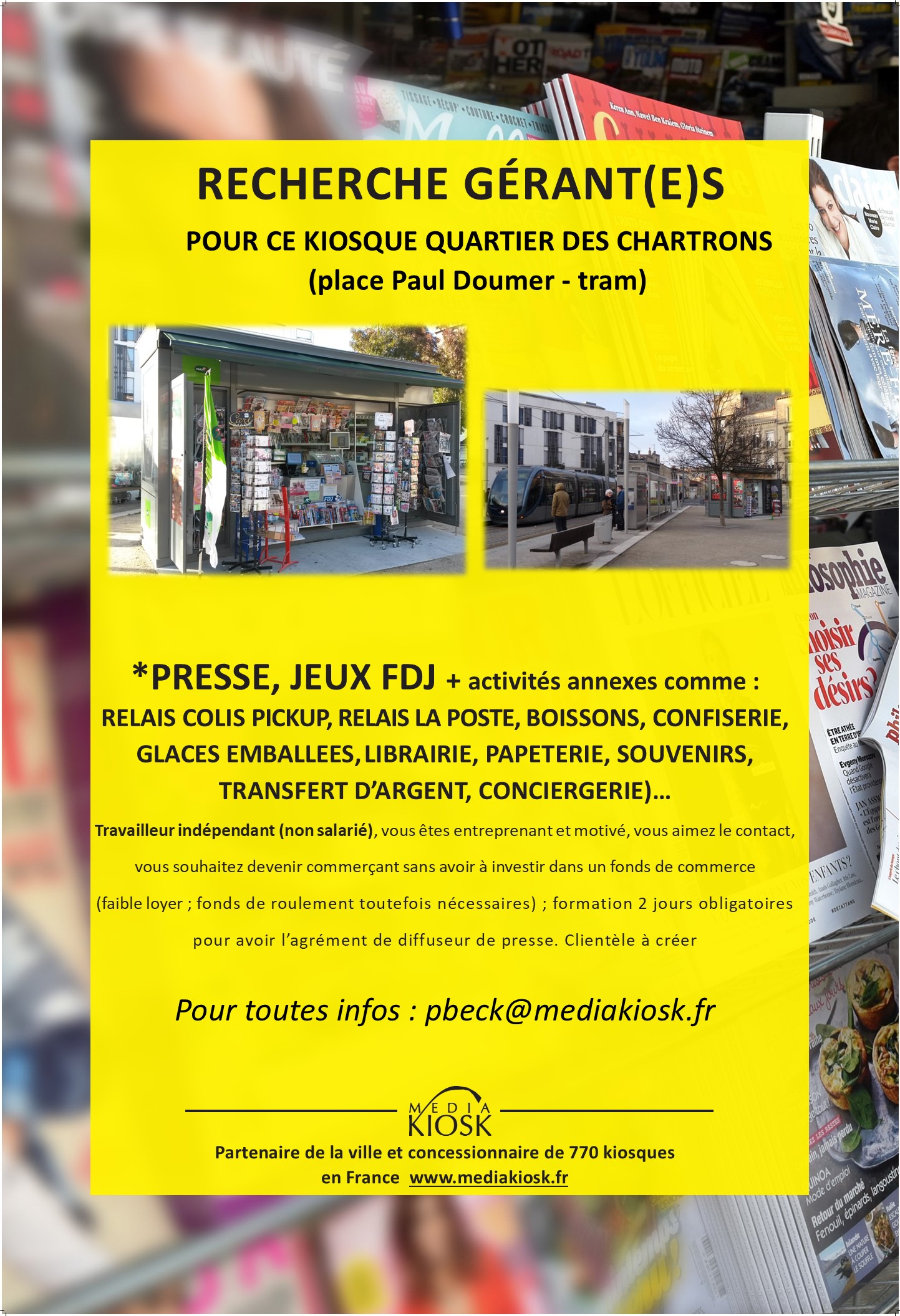 Il s’agit de gérer un kiosque sur Bordeaux:
Place Paul Doumer (kiosque ouvert à l’année) ; sa superficie est de 12m².

Je vous explique ci-après, le fonctionnement pour devenir kiosquier. Bien entendu, nous échangerons ensemble, soit en visio, soit en présentiel (sachant que je suis basé sur Toulouse).

Pour devenir gérant de kiosque, il vous faudra avoir un agrément de diffuseur de presse en effectuant une formation en présentielle 2 jours (au depot de presse de Bordeaux) ou e-learning (les 2 sont payantes mais suivant votre situation, une partie ou la totalité pourrait être pris en charge.
Vous disposerez de ce kiosque sans droit d’entrée, sans avoir à investir dans un pas de porte ou fonds de commerce avec de faibles charges ; néanmoins, il vous faudra :
Un fond de roulement/trésorerie d’au moins 6000€. 
Le dépôt de presse (l’entreprise qui vous livre la presse basée à Cestas) vous expliquera plus en détails le fonctionnement. 

Vous serez travailleur indépendant donc non salarié ; il vous faudra créer une société et donc avoir un numéro de Siret (SAS, SASU, SARL, EURL, EI, micro-entreprise…) 
Vous pourrez avoir la gestion du kiosque jusqu’en 2037, mais le contrat conclu ensemble se fera tous les 2 ans.

Il y aura 2 dossiers administratifs à préparer, un pour la partie “presse” et un pour “la Française des Jeux/FDJ” ; pour avoir les validations de ces 2 entités, prévoyez 2 mois minimum avant une ouverture (avec les jeux).

Les activités (votre salaire proviendra des commissions de ces activités) :
 
Presse nationale (23%) et régionale (14%)
Les jeux de la Française des jeux (FDJ) : jeux de grattage, tirage, paris sportif (5%)
Le relais colis avec Pickup (suivant le nombre de colis)
Relais La Poste (sous reserve d’éligibilité)
La librairie
Les souvenirs, les cartes postales et cartes évènementielles
Les boissons, les glaces emballées, les confiseries, le snacking sec, les viennoiseries…
Si vous avez d’autres idées d’activités, n’hésitez pas à m’en faire part (services à la personne, artisans, clés minute, conciergerie, transfert d’argent, service carte grise…), mais de toute façon, elles seront soumis à la validation de la ville.
 
Les charges :

Loyer mensuel 200€ HT - Caution pour le kiosque : 720€ ; caution restituée à la fin sauf anomalies constatées.
Electricité, routeur 4G ou box internet
Caisse informatisée spéciale presse (Strator, Bimedia, JDC…) : entre 80 et 120€/mois
Assurance

Les horaires :

Vous vous adapterez au besoin de votre clientèle mais en général, les autres kiosques de mon secteur ont pour habitude d’ouvrir :

7h30 – 13h et 16h – 18 ou 19h ou journée continue (car le kiosque a un flux constant grâce à la station tram derrière le kiosque)
Samedi (après-midi à votre convenance et Dimanche matin)
Vous pourrez étudier un jour de fermeture dans la semaine (lundi par exemple).