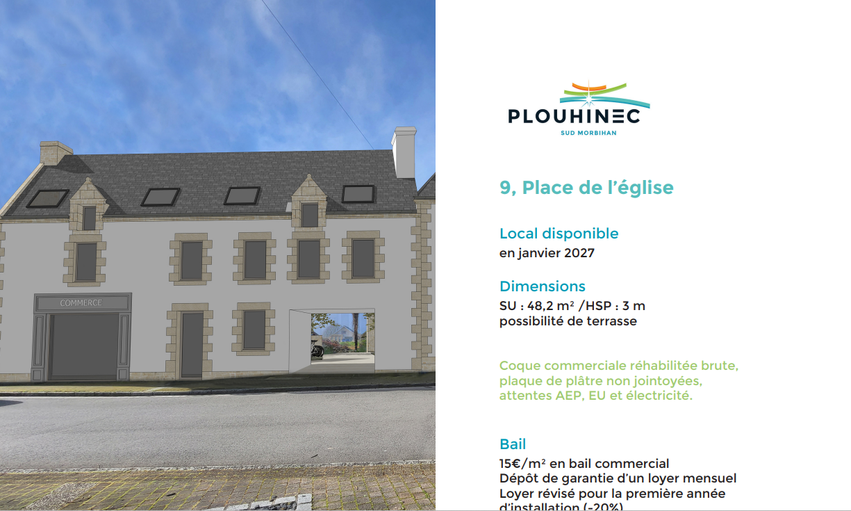 La commune de Plouhinec souhaite procéder à la recherche de futurs exploitants ayant la capacité de lancer et pérenniser un projet entrepreneurial de nature commerciale ou artisanale.

Pourraient donc être particulièrement attendus :

Commerces de bouche
Services de proximité
Activités innovantes
Vente vêtements, chaussures, surf, ….
Réparation et vente de vélos
Loisirs : librairie, cadeaux, articles de plage
Sont exclues les activités suivantes : service de téléphonie, déstockage, salon de massage et d’esthétique, pizzeria.

4 locaux entre 50 et 90 m², disponibles immédiatement ou à long terme. 15€/m²
